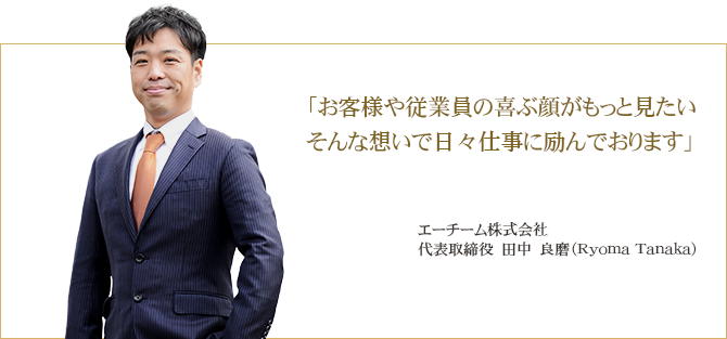 「お客様や従業員の喜ぶ顔がもっと見たい そんな想いで日々仕事に励んでおります」エーチーム株式会社代表取締役　田中　良磨（Ryoma Tanaka）