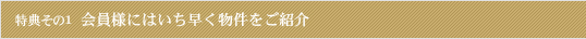 特典その1 会員様にはいち早く物件をご紹介